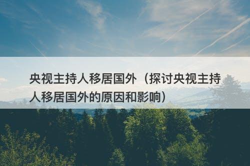 央视主持人移居国外（探讨央视主持人移居国外的原因和影响）-图1