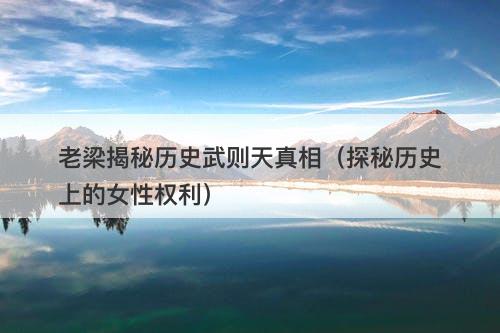 老梁揭秘历史武则天真相(探秘历史上的女性权利)-图1 老梁揭秘历史武则天真相(探秘历史上的女性权利)-图1