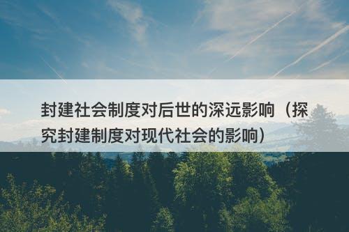 封建社会制度对后世的深远影响（探究封建制度对现代社会的影响）