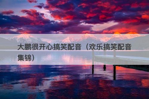 大鹏很开心搞笑配音（欢乐搞笑配音集锦）