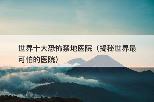 世界十大恐怖禁地医院（揭秘世界最可怕的医院）