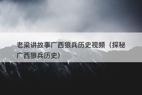 老梁讲故事广西狼兵历史视频(探秘广西狼兵历史)-图1 老梁讲故事广西狼兵历史视频(探秘广西狼兵历史)-图1
