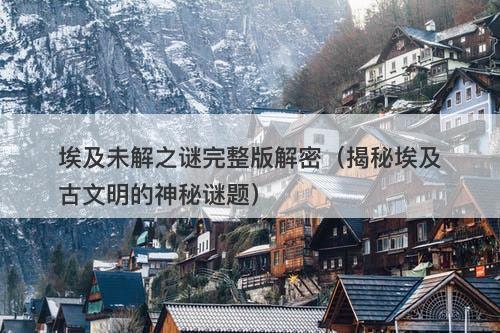 埃及未解之谜完整版解密（揭秘埃及古文明的神秘谜题）