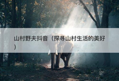 山村野夫抖音（探寻山村生活的美好）