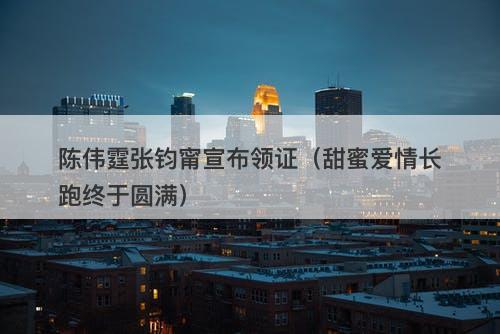 陈伟霆张钧甯宣布领证（甜蜜爱情长跑终于圆满）