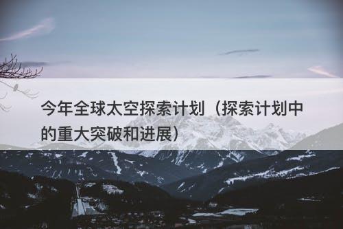 今年全球太空探索计划（探索计划中的重大突破和进展）