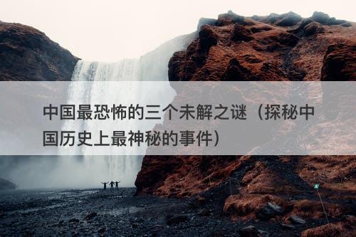 中国最恐怖的三个未解之谜（探秘中国历史上最神秘的事件）