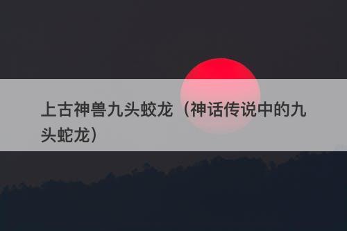 上古神兽九头蛟龙（神话传说中的九头蛇龙）
