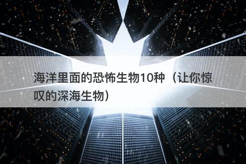 海洋里面的恐怖生物10种（让你惊叹的深海生物）