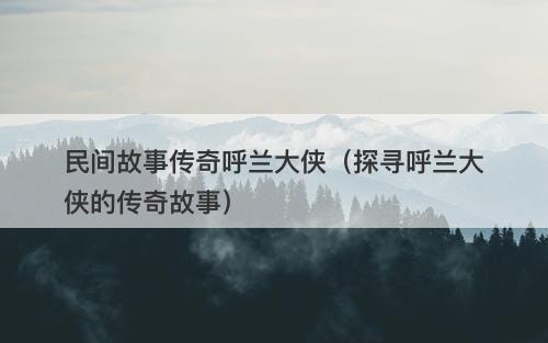 民间故事传奇呼兰大侠（探寻呼兰大侠的传奇故事）