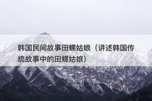 韩国民间故事田螺姑娘（讲述韩国传统故事中的田螺姑娘）