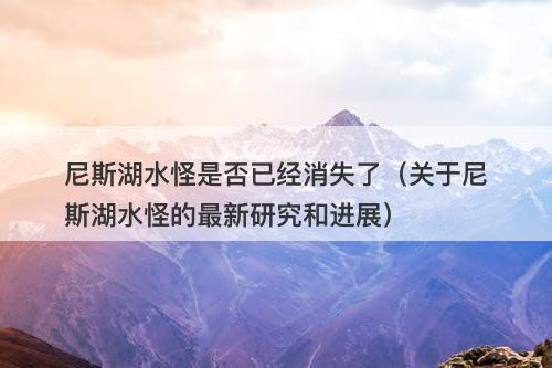 尼斯湖水怪是否已经消失了（关于尼斯湖水怪的最新研究和进展）