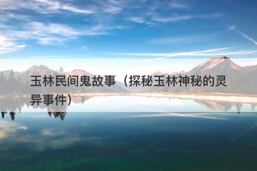 玉林民间鬼故事（探秘玉林神秘的灵异事件）