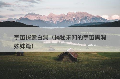 宇宙探索白洞（揭秘未知的宇宙黑洞姊妹篇）