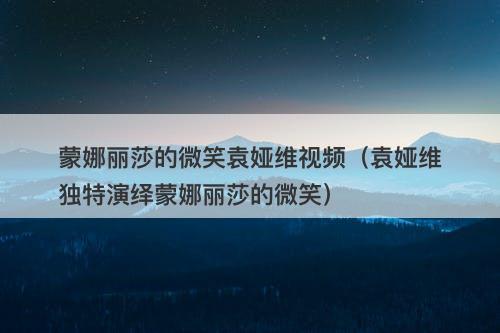 蒙娜丽莎的微笑袁娅维视频（袁娅维独特演绎蒙娜丽莎的微笑）