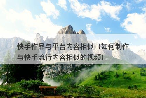 快手作品与平台内容相似（如何制作与快手流行内容相似的视频）