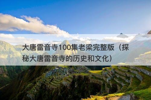 大唐雷音寺100集老梁完整版（探秘大唐雷音寺的历史和文化）