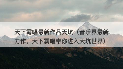 天下霸唱最新作品天坑（音乐界最新力作，天下霸唱带你进入天坑世界）