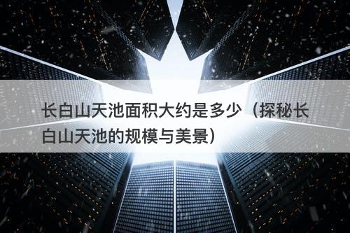 长白山天池面积大约是多少（探秘长白山天池的规模与美景）
