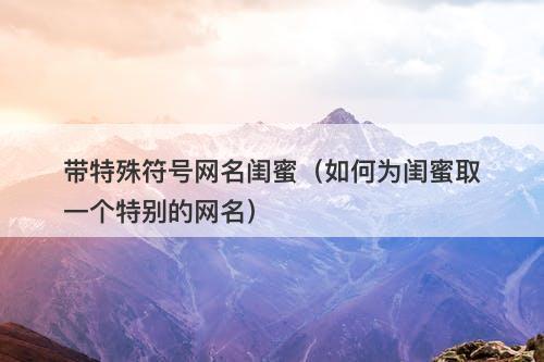 带特殊符号网名闺蜜（如何为闺蜜取一个特别的网名）