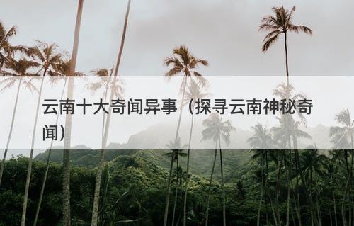 云南十大奇闻异事（探寻云南神秘奇闻）