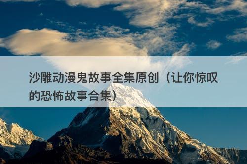 沙雕动漫鬼故事全集原创（让你惊叹的恐怖故事合集）