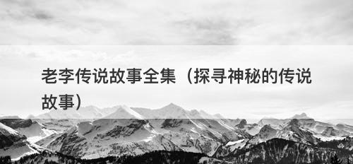 老李传说故事全集（探寻神秘的传说故事）