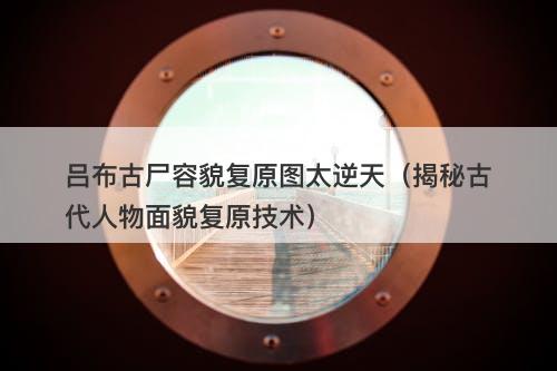 吕布古尸容貌复原图太逆天（揭秘古代人物面貌复原技术）