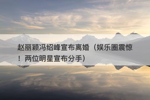 赵丽颖冯绍峰宣布离婚（娱乐圈震惊！两位明星宣布分手）