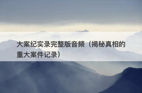 大案纪实录完整版音频（揭秘真相的重大案件记录）