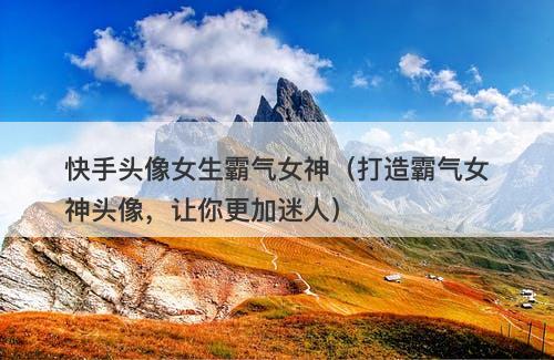 快手头像女生霸气女神（打造霸气女神头像，让你更加迷人）