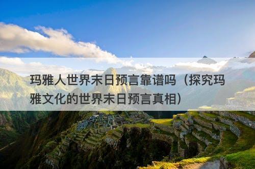 玛雅人世界末日预言靠谱吗（探究玛雅文化的世界末日预言真相）
