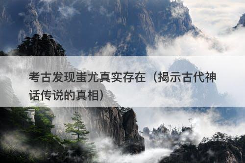 考古发现蚩尤真实存在（揭示古代神话传说的真相）