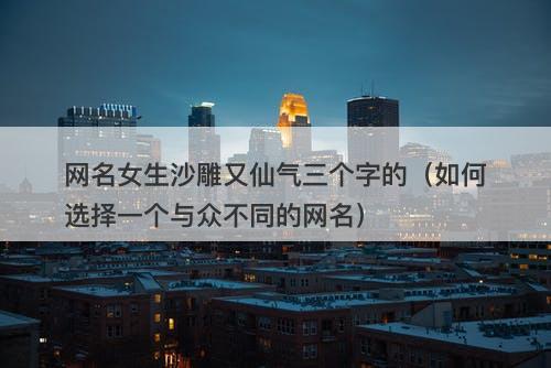网名女生沙雕又仙气三个字的（如何选择一个与众不同的网名）-图1