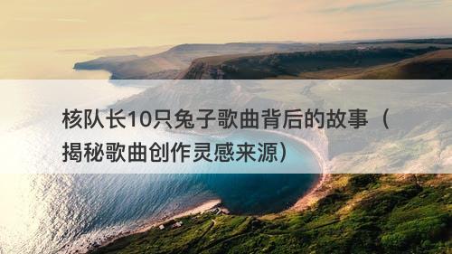 核队长10只兔子歌曲背后的故事（揭秘歌曲创作灵感来源）