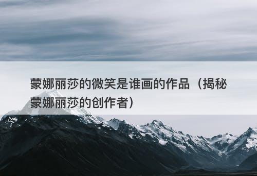 蒙娜丽莎的微笑是谁画的作品（揭秘蒙娜丽莎的创作者）