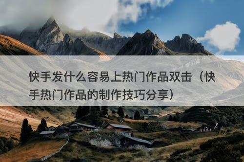 快手发什么容易上热门作品双击（快手热门作品的制作技巧分享）-图1