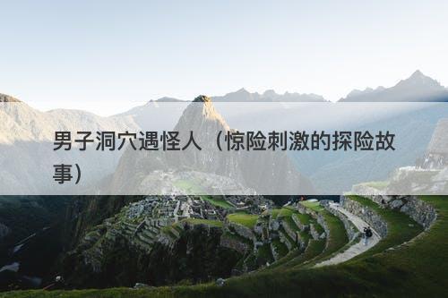 男子洞穴遇怪人（惊险刺激的探险故事）