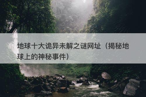 地球十大诡异未解之谜网址（揭秘地球上的神秘事件）