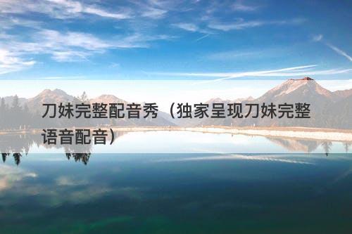 刀妹完整配音秀（独家呈现刀妹完整语音配音）
