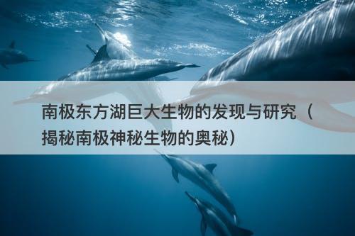南极东方湖巨大生物的发现与研究（揭秘南极神秘生物的奥秘）-图1