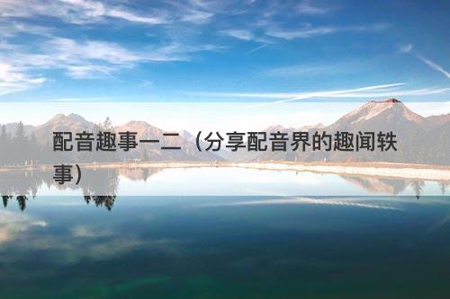 配音趣事一二（分享配音界的趣闻轶事）