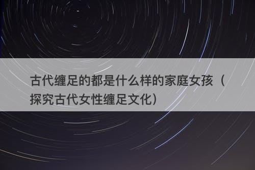 古代缠足的都是什么样的家庭女孩（探究古代女性缠足文化）