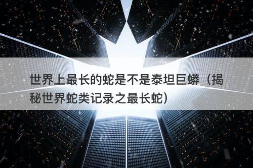 世界上最长的蛇是不是泰坦巨蟒（揭秘世界蛇类记录之最长蛇）