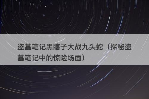 盗墓笔记黑瞎子大战九头蛇（探秘盗墓笔记中的惊险场面）-图1