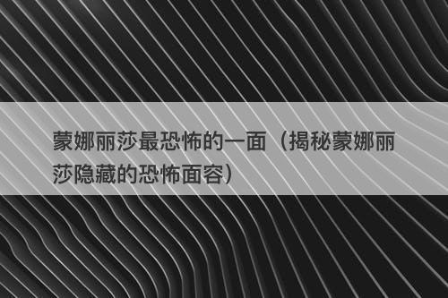 蒙娜丽莎最恐怖的一面（揭秘蒙娜丽莎隐藏的恐怖面容）-图1