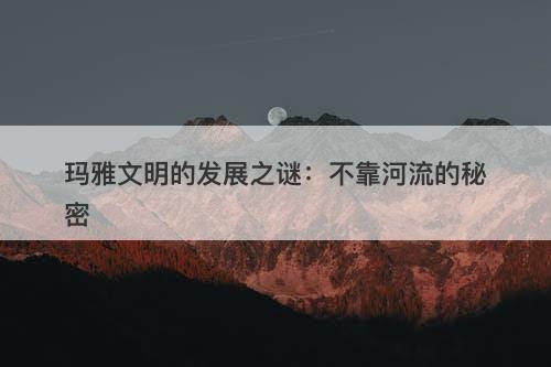 玛雅文明的发展之谜：不靠河流的秘密-图1