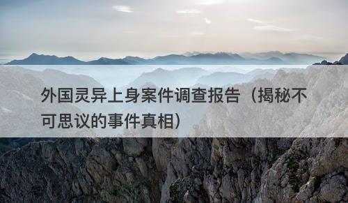 外国灵异上身案件调查报告（揭秘不可思议的事件真相）
