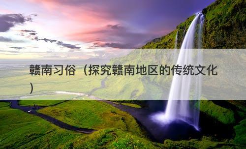 赣南习俗（探究赣南地区的传统文化）-图1