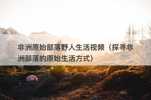 非洲原始部落野人生活视频（探寻非洲部落的原始生活方式）-图1